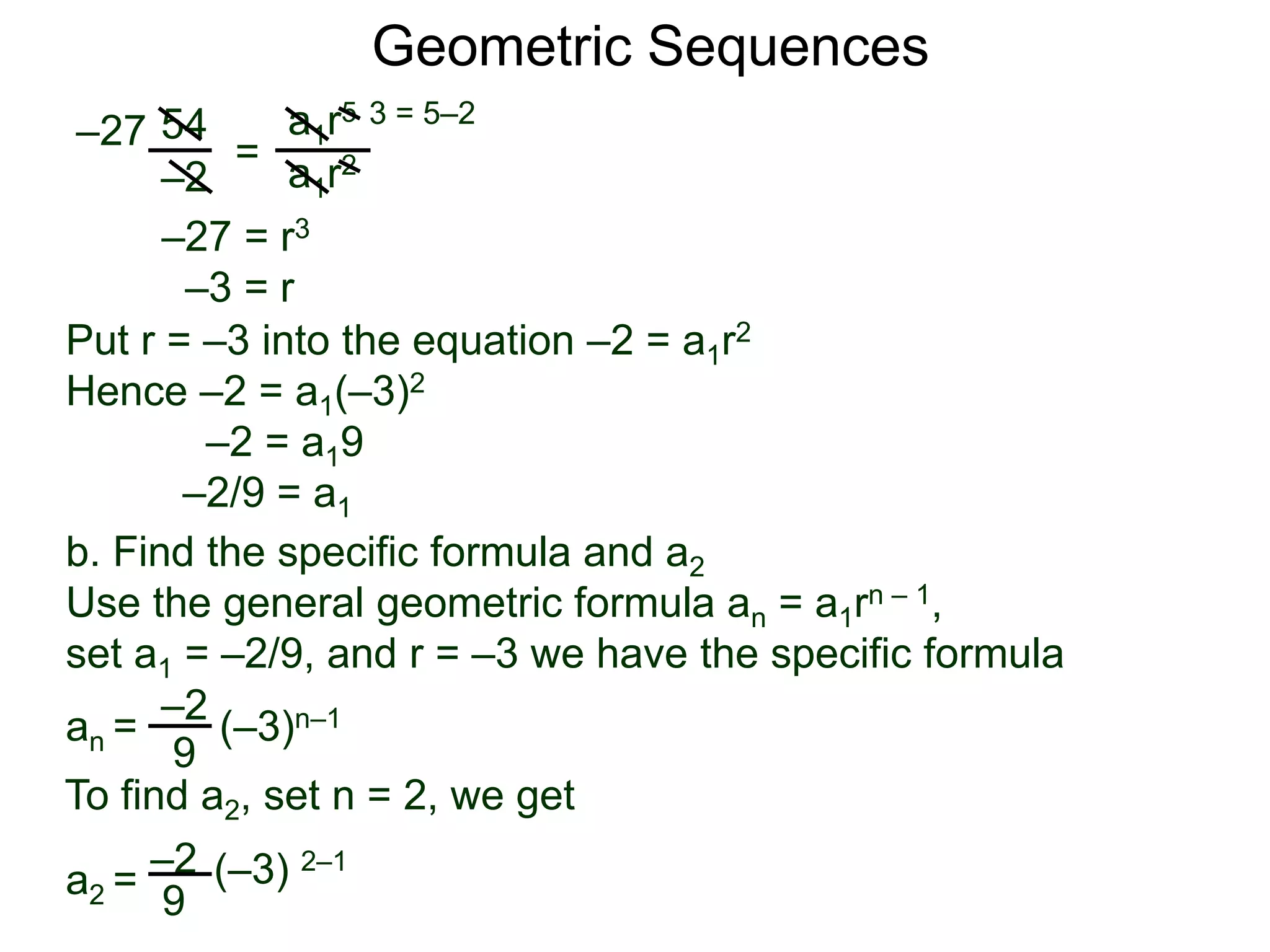 54
–2
=
a1r5
a1r2
–27
3 = 5–2
–27 = r3
–3 = r
Put r = –3 into the equation –2 = a1r2
Hence –2 = a1(–3)2
–2 = a19
–2/9 = a1
Geometric Sequences
b. Find the specific formula and a2
Use the general geometric formula an = a1rn – 1,
set a1 = –2/9, and r = –3 we have the specific formula
–2
9
an = (–3)n–1
–2
9
(–3) 2–1
To find a2, set n = 2, we get
a2 =
 