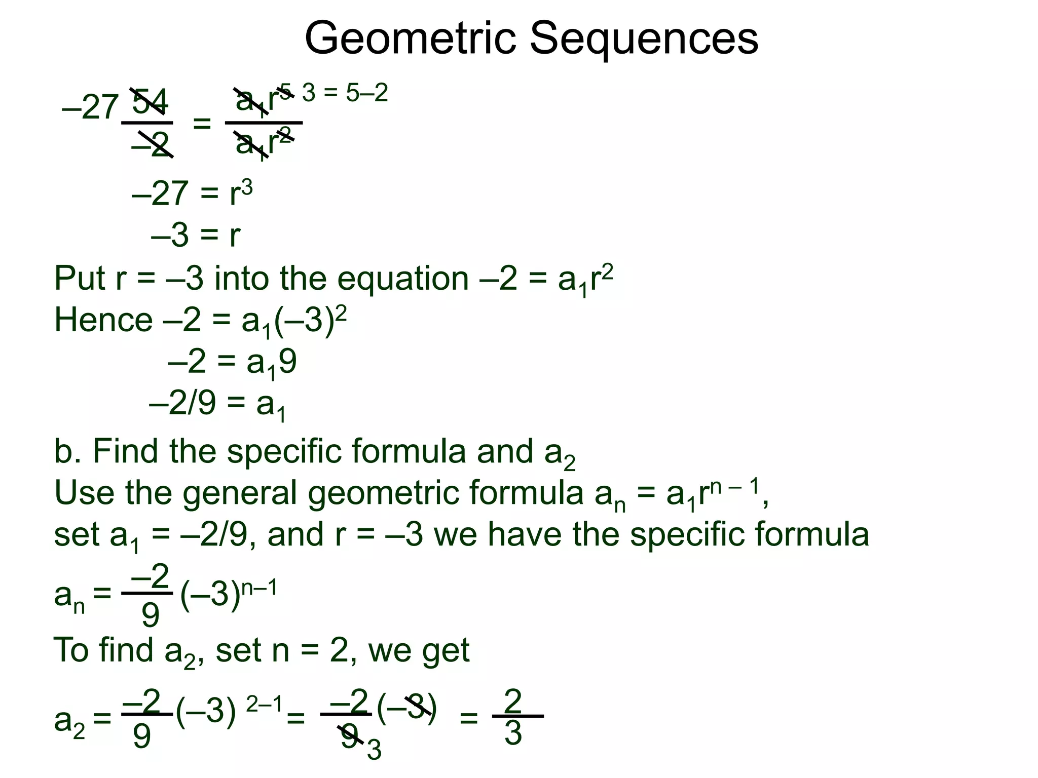 54
–2
=
a1r5
a1r2
–27
3 = 5–2
–27 = r3
–3 = r
Put r = –3 into the equation –2 = a1r2
Hence –2 = a1(–3)2
–2 = a19
–2/9 = a1
Geometric Sequences
b. Find the specific formula and a2
Use the general geometric formula an = a1rn – 1,
set a1 = –2/9, and r = –3 we have the specific formula
–2
9
an = (–3)n–1
–2
9
(–3) 2–1
To find a2, set n = 2, we get
–2
9
a2 =
3
2
3= (–3) =
 