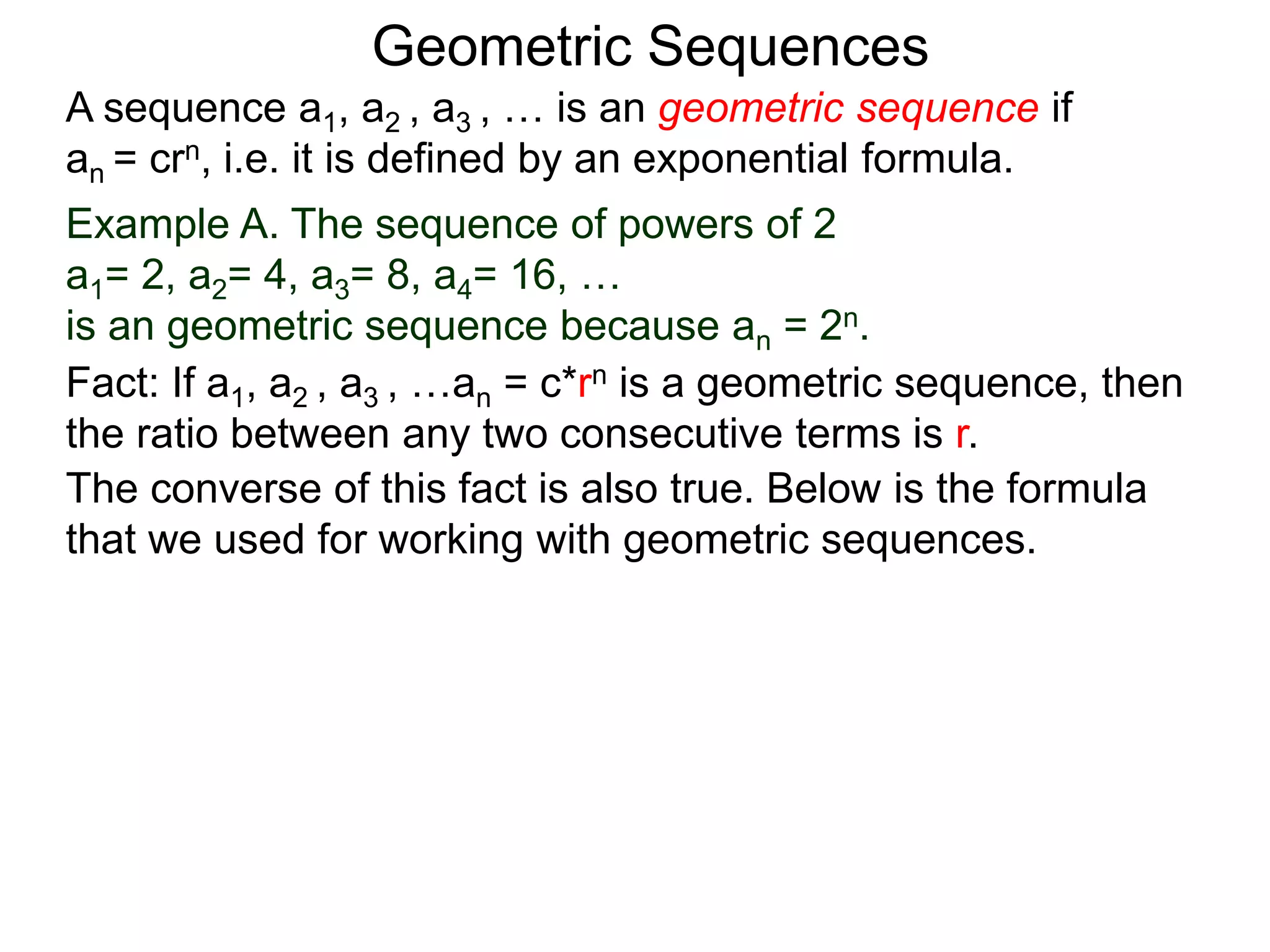 Example A. The sequence of powers of 2
a1= 2, a2= 4, a3= 8, a4= 16, …
is an geometric sequence because an = 2n.
A sequence a1, a2 , a3 , … is an geometric sequence if
an = crn, i.e. it is defined by an exponential formula.
Geometric Sequences
The converse of this fact is also true. Below is the formula
that we used for working with geometric sequences.
Fact: If a1, a2 , a3 , …an = c*rn is a geometric sequence, then
the ratio between any two consecutive terms is r.
 