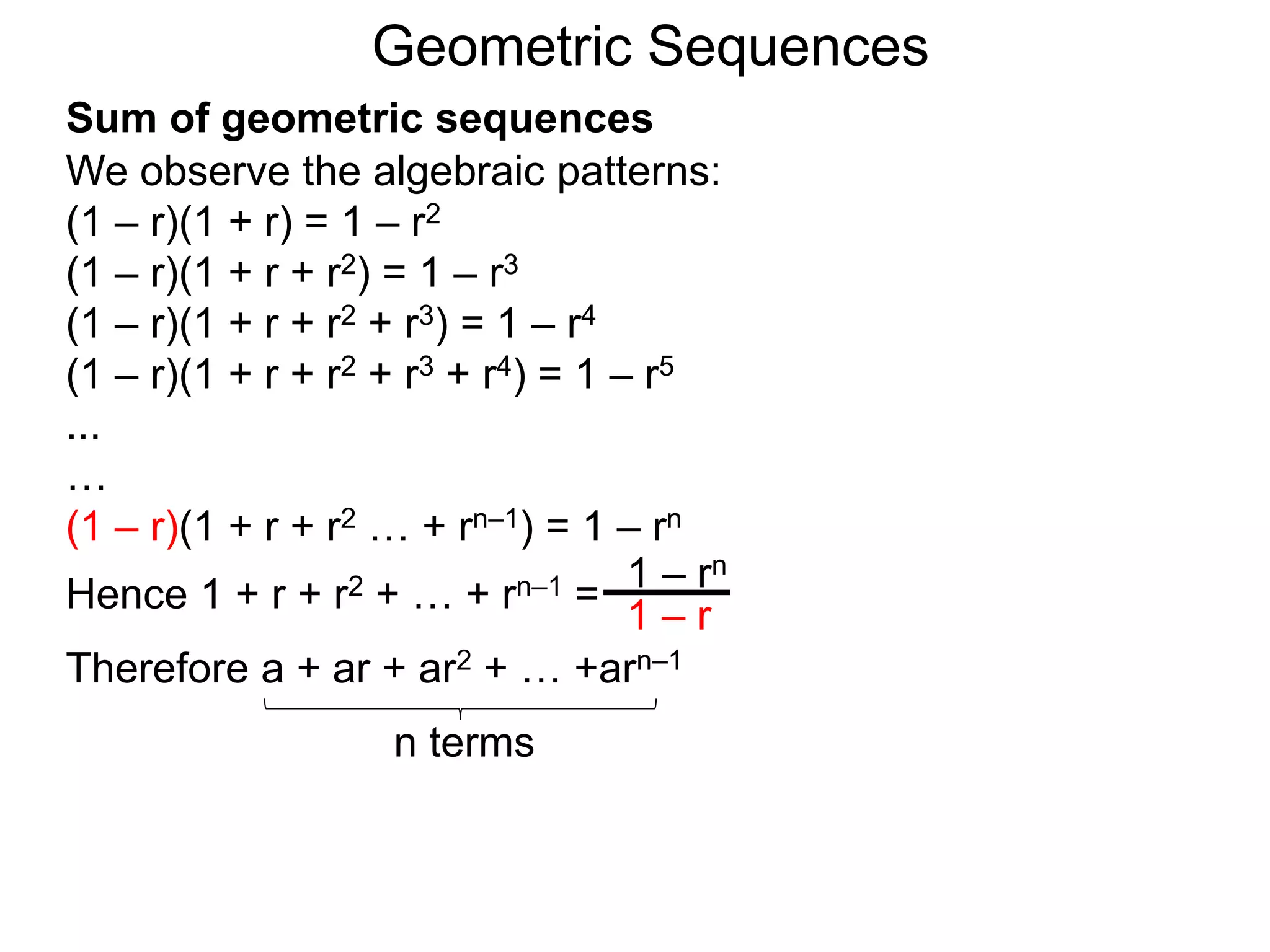 We observe the algebraic patterns:
(1 – r)(1 + r) = 1 – r2
(1 – r)(1 + r + r2) = 1 – r3
(1 – r)(1 + r + r2 + r3) = 1 – r4
(1 – r)(1 + r + r2 + r3 + r4) = 1 – r5
...
…
(1 – r)(1 + r + r2 … + rn–1) = 1 – rn
Hence 1 + r + r2 + … + rn–1 =
1 – rn
1 – r
Geometric Sequences
Sum of geometric sequences
Therefore a + ar + ar2 + … +arn–1
n terms
 