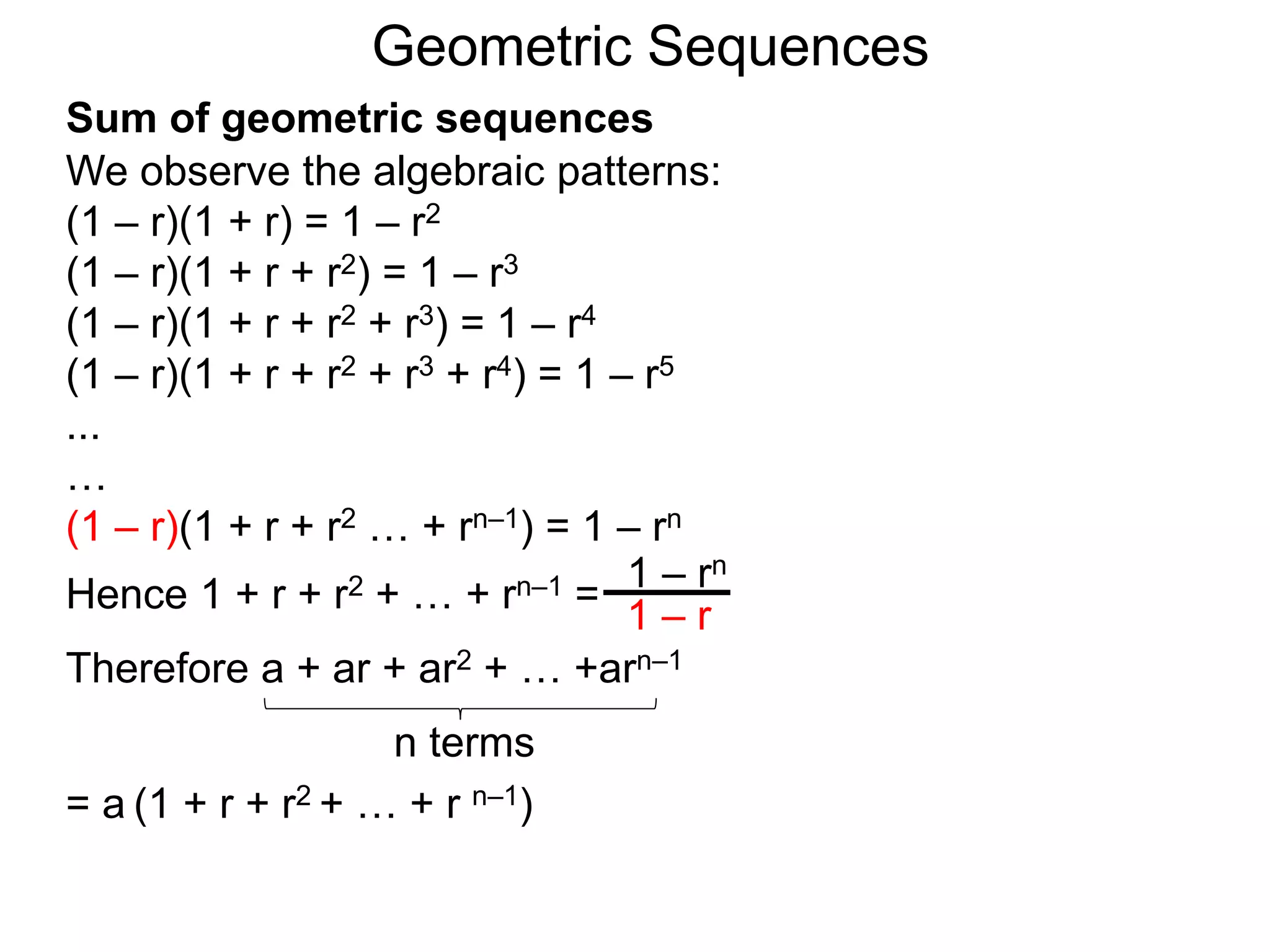 We observe the algebraic patterns:
(1 – r)(1 + r) = 1 – r2
(1 – r)(1 + r + r2) = 1 – r3
(1 – r)(1 + r + r2 + r3) = 1 – r4
(1 – r)(1 + r + r2 + r3 + r4) = 1 – r5
...
…
(1 – r)(1 + r + r2 … + rn–1) = 1 – rn
Hence 1 + r + r2 + … + rn–1 =
1 – rn
1 – r
Geometric Sequences
Sum of geometric sequences
Therefore a + ar + ar2 + … +arn–1
= a (1 + r + r2 + … + r n–1)
n terms
 