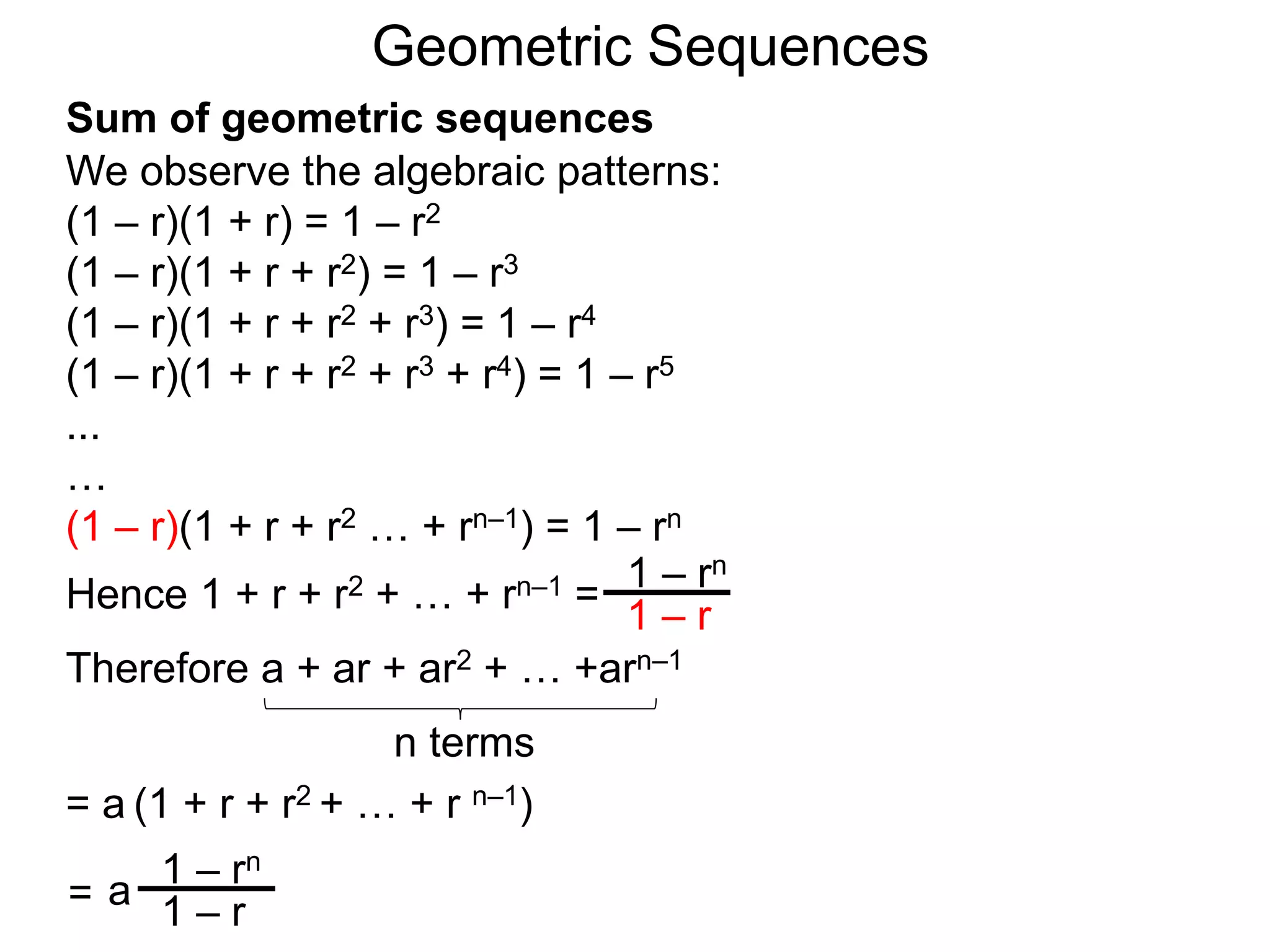 We observe the algebraic patterns:
(1 – r)(1 + r) = 1 – r2
(1 – r)(1 + r + r2) = 1 – r3
(1 – r)(1 + r + r2 + r3) = 1 – r4
(1 – r)(1 + r + r2 + r3 + r4) = 1 – r5
...
…
(1 – r)(1 + r + r2 … + rn–1) = 1 – rn
Hence 1 + r + r2 + … + rn–1 =
1 – rn
1 – r
Geometric Sequences
Sum of geometric sequences
a
1 – rn
1 – r
Therefore a + ar + ar2 + … +arn–1
= a (1 + r + r2 + … + r n–1)
n terms
=
 