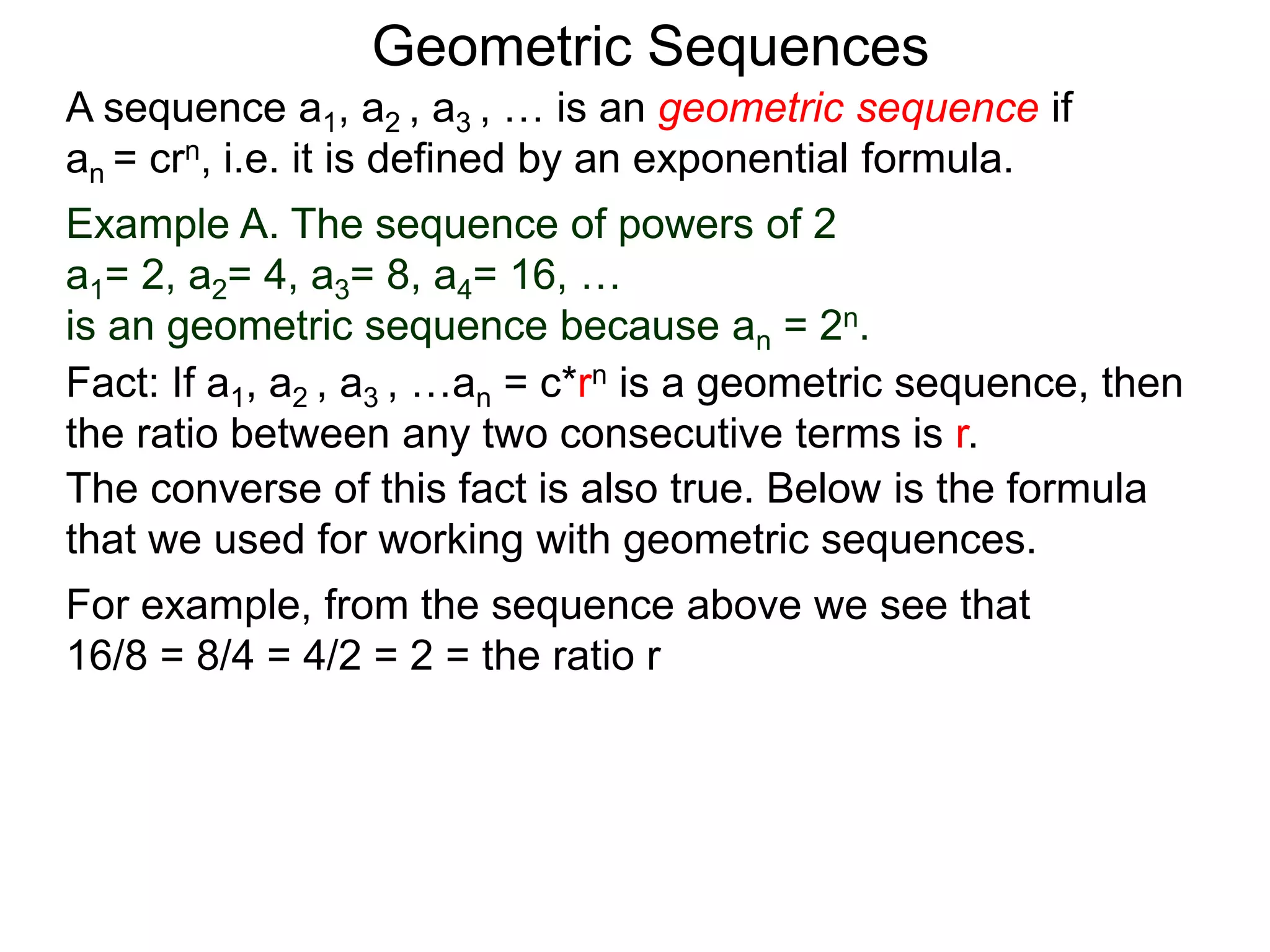 Example A. The sequence of powers of 2
a1= 2, a2= 4, a3= 8, a4= 16, …
is an geometric sequence because an = 2n.
A sequence a1, a2 , a3 , … is an geometric sequence if
an = crn, i.e. it is defined by an exponential formula.
Geometric Sequences
The converse of this fact is also true. Below is the formula
that we used for working with geometric sequences.
For example, from the sequence above we see that
16/8 = 8/4 = 4/2 = 2 = the ratio r
Fact: If a1, a2 , a3 , …an = c*rn is a geometric sequence, then
the ratio between any two consecutive terms is r.
 
