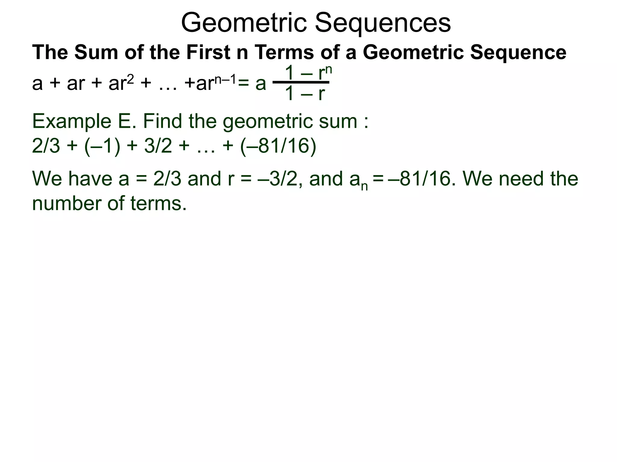 Geometric Sequences
Example E. Find the geometric sum :
2/3 + (–1) + 3/2 + … + (–81/16)
We have a = 2/3 and r = –3/2, and an = –81/16. We need the
number of terms.
= a
1 – rn
1 – r
The Sum of the First n Terms of a Geometric Sequence
a + ar + ar2 + … +arn–1
 