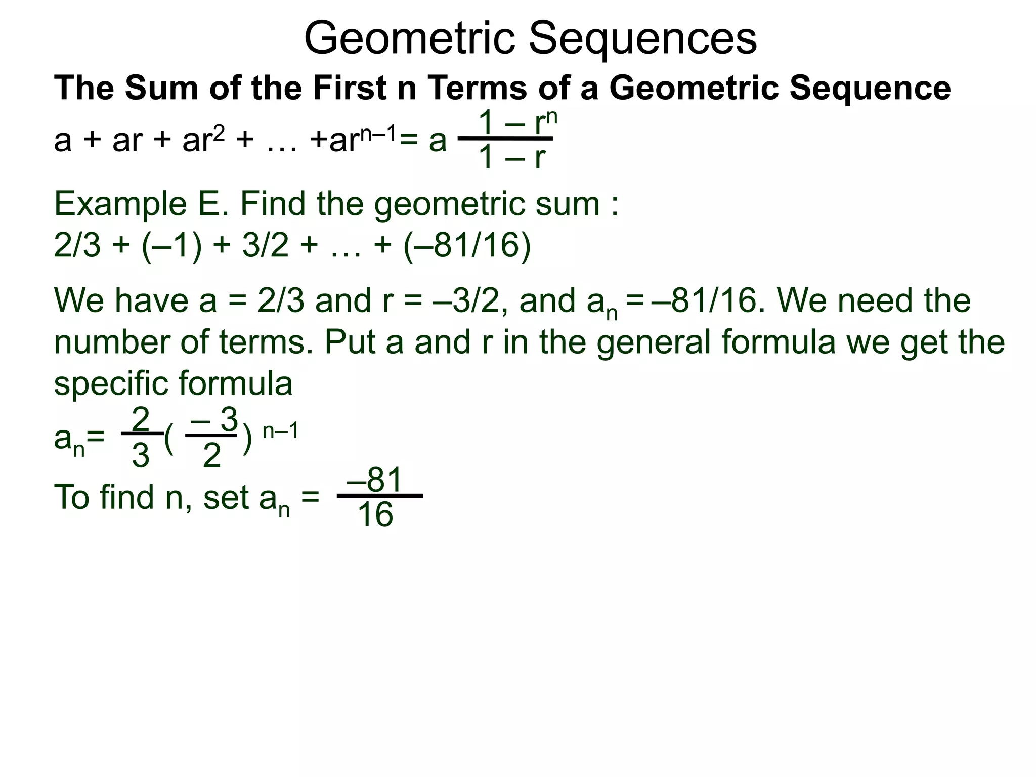 Geometric Sequences
Example E. Find the geometric sum :
2/3 + (–1) + 3/2 + … + (–81/16)
We have a = 2/3 and r = –3/2, and an = –81/16. We need the
number of terms. Put a and r in the general formula we get the
specific formula
2
3
– 3
2
an= ( ) n–1
To find n, set an =
–81
16
= a
1 – rn
1 – r
The Sum of the First n Terms of a Geometric Sequence
a + ar + ar2 + … +arn–1
 