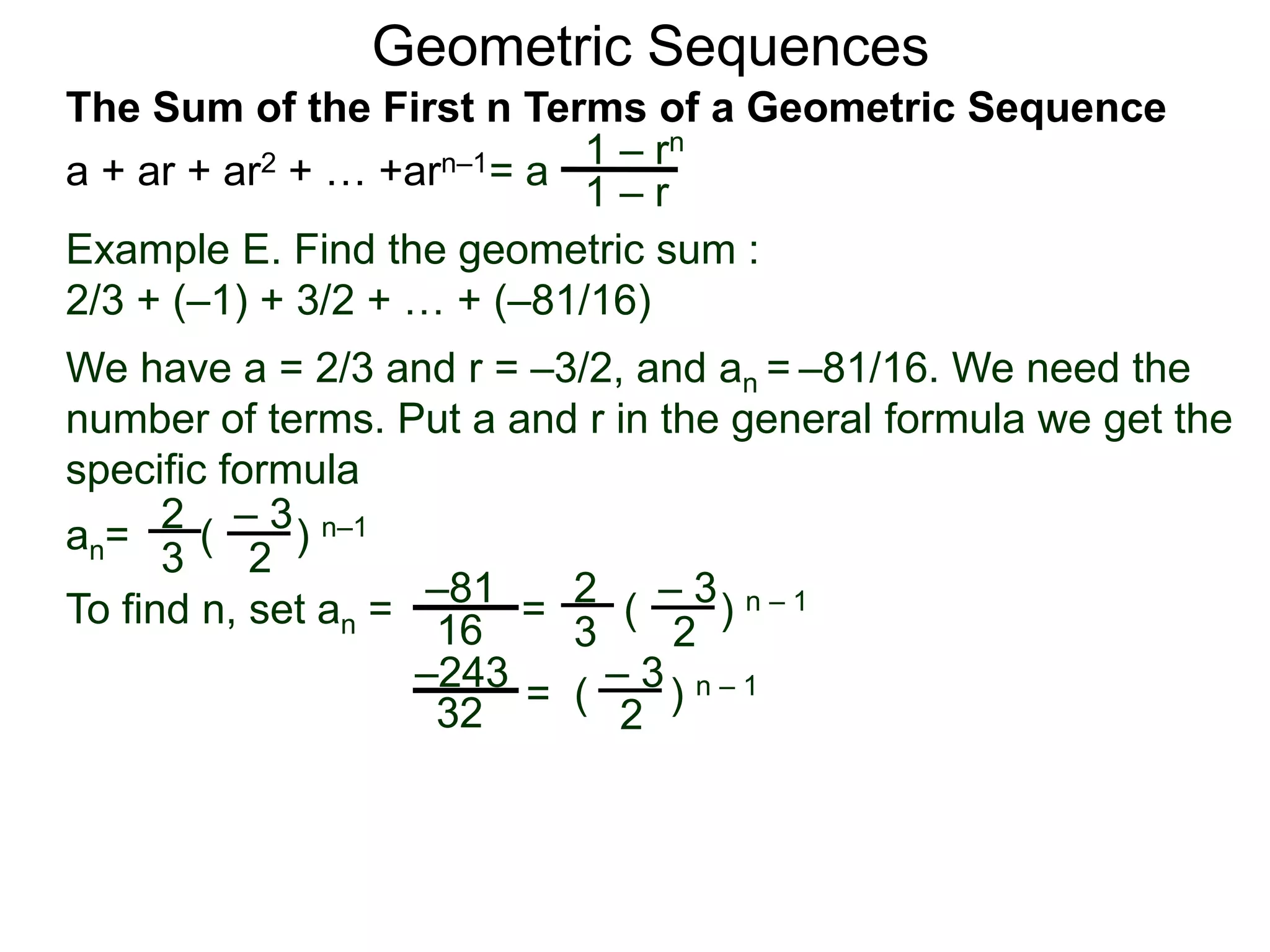 Geometric Sequences
Example E. Find the geometric sum :
2/3 + (–1) + 3/2 + … + (–81/16)
We have a = 2/3 and r = –3/2, and an = –81/16. We need the
number of terms. Put a and r in the general formula we get the
specific formula
2
3
– 3
2
an= ( ) n–1
To find n, set an = =
2
3
– 3
2
( ) n – 1–81
16
– 3
2
= ( ) n – 1–243
32
= a
1 – rn
1 – r
The Sum of the First n Terms of a Geometric Sequence
a + ar + ar2 + … +arn–1
 