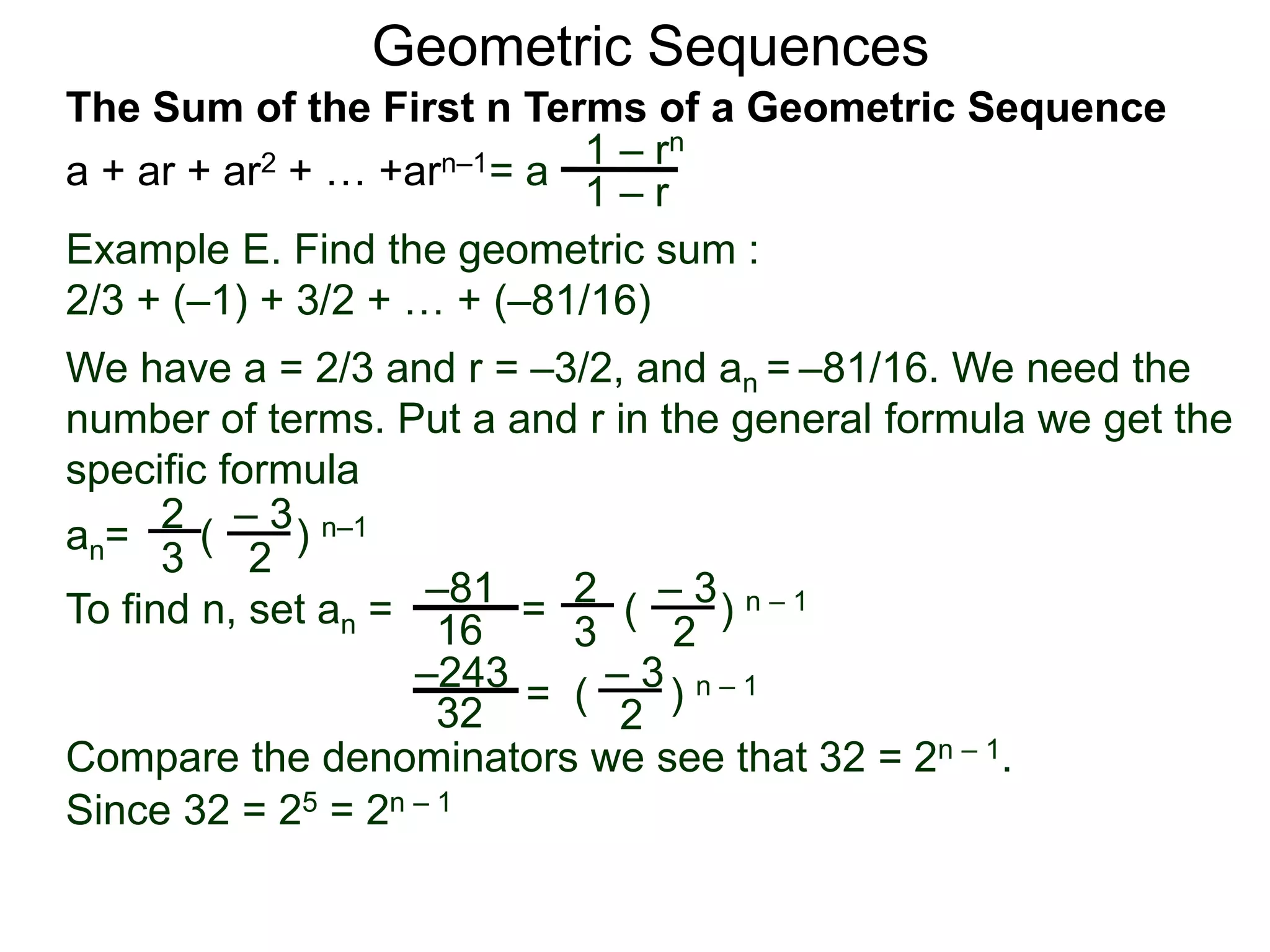 Geometric Sequences
Example E. Find the geometric sum :
2/3 + (–1) + 3/2 + … + (–81/16)
We have a = 2/3 and r = –3/2, and an = –81/16. We need the
number of terms. Put a and r in the general formula we get the
specific formula
2
3
– 3
2
an= ( ) n–1
To find n, set an = =
2
3
– 3
2
( ) n – 1–81
16
– 3
2
= ( ) n – 1–243
32
Compare the denominators we see that 32 = 2n – 1.
Since 32 = 25 = 2n – 1
= a
1 – rn
1 – r
The Sum of the First n Terms of a Geometric Sequence
a + ar + ar2 + … +arn–1
 