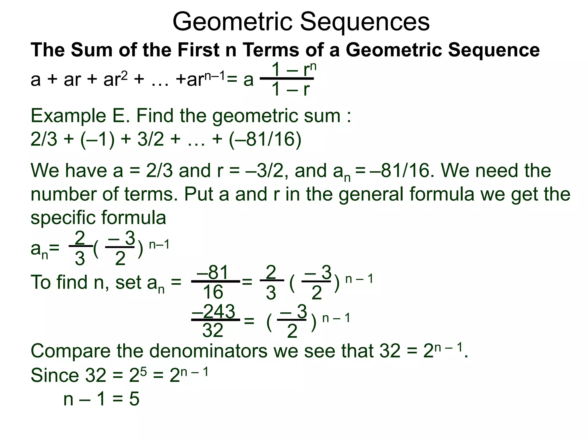 Geometric Sequences
Example E. Find the geometric sum :
2/3 + (–1) + 3/2 + … + (–81/16)
We have a = 2/3 and r = –3/2, and an = –81/16. We need the
number of terms. Put a and r in the general formula we get the
specific formula
2
3
– 3
2
an= ( ) n–1
To find n, set an = =
2
3
– 3
2
( ) n – 1–81
16
– 3
2
= ( ) n – 1–243
32
Compare the denominators we see that 32 = 2n – 1.
Since 32 = 25 = 2n – 1
n – 1 = 5
= a
1 – rn
1 – r
The Sum of the First n Terms of a Geometric Sequence
a + ar + ar2 + … +arn–1
 