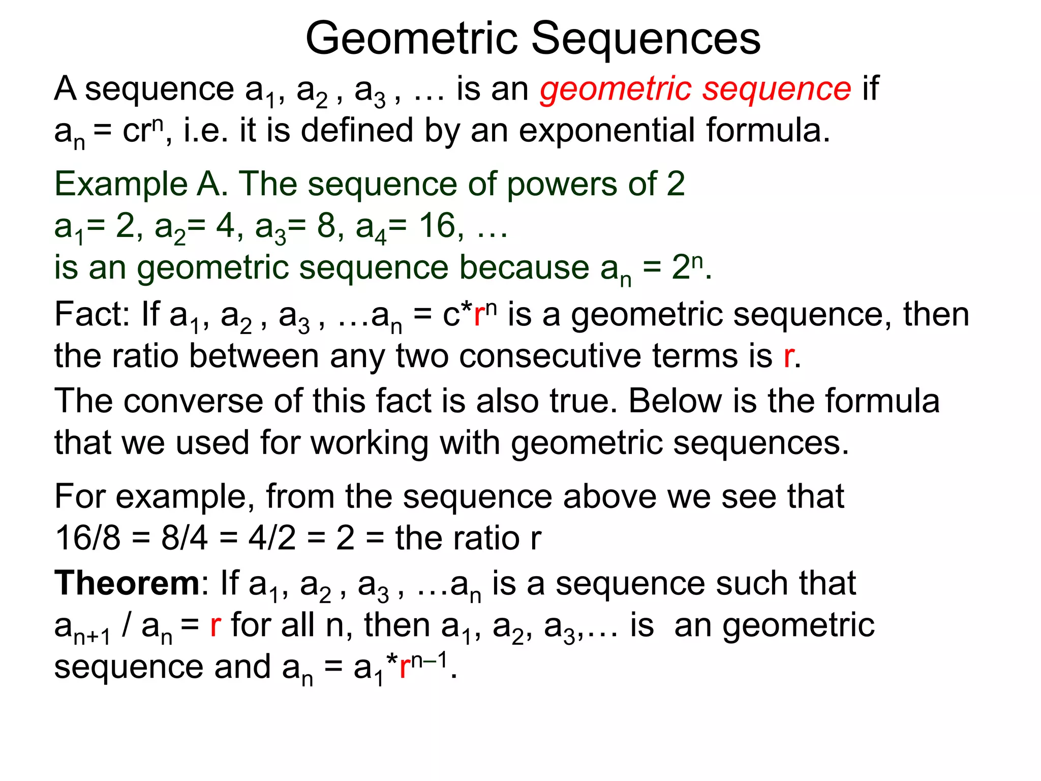 Example A. The sequence of powers of 2
a1= 2, a2= 4, a3= 8, a4= 16, …
is an geometric sequence because an = 2n.
A sequence a1, a2 , a3 , … is an geometric sequence if
an = crn, i.e. it is defined by an exponential formula.
Geometric Sequences
Theorem: If a1, a2 , a3 , …an is a sequence such that
an+1 / an = r for all n, then a1, a2, a3,… is an geometric
sequence and an = a1*rn–1.
The converse of this fact is also true. Below is the formula
that we used for working with geometric sequences.
For example, from the sequence above we see that
16/8 = 8/4 = 4/2 = 2 = the ratio r
Fact: If a1, a2 , a3 , …an = c*rn is a geometric sequence, then
the ratio between any two consecutive terms is r.
 