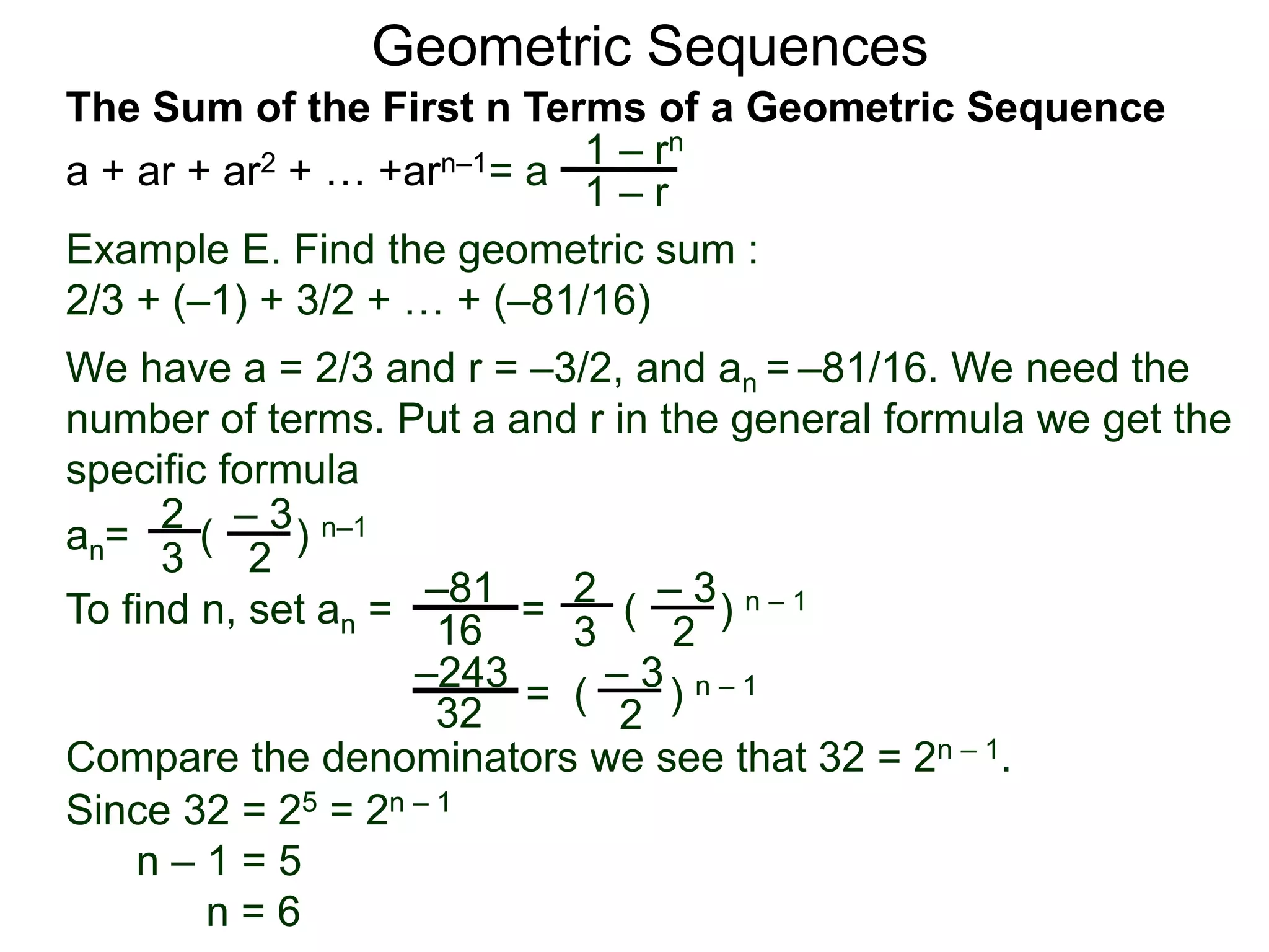 Geometric Sequences
Example E. Find the geometric sum :
2/3 + (–1) + 3/2 + … + (–81/16)
We have a = 2/3 and r = –3/2, and an = –81/16. We need the
number of terms. Put a and r in the general formula we get the
specific formula
2
3
– 3
2
an= ( ) n–1
To find n, set an = =
2
3
– 3
2
( ) n – 1–81
16
– 3
2
= ( ) n – 1–243
32
Compare the denominators we see that 32 = 2n – 1.
Since 32 = 25 = 2n – 1
n – 1 = 5
n = 6
= a
1 – rn
1 – r
The Sum of the First n Terms of a Geometric Sequence
a + ar + ar2 + … +arn–1
 