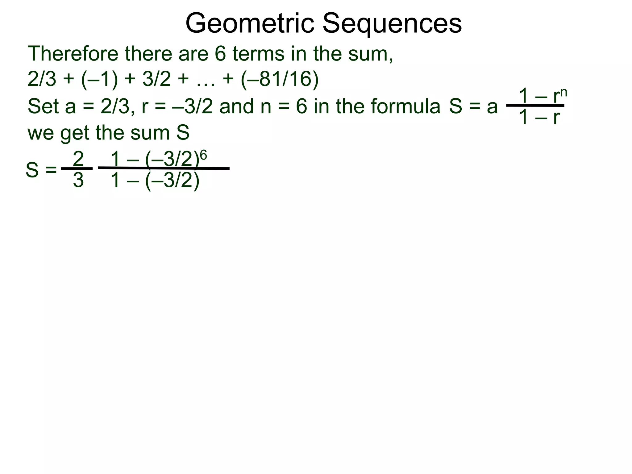 Therefore there are 6 terms in the sum,
2/3 + (–1) + 3/2 + … + (–81/16)
S =
2
3
1 – (–3/2)6
1 – (–3/2)
Geometric Sequences
Set a = 2/3, r = –3/2 and n = 6 in the formula
1 – rn
1 – r
S = a
we get the sum S
 