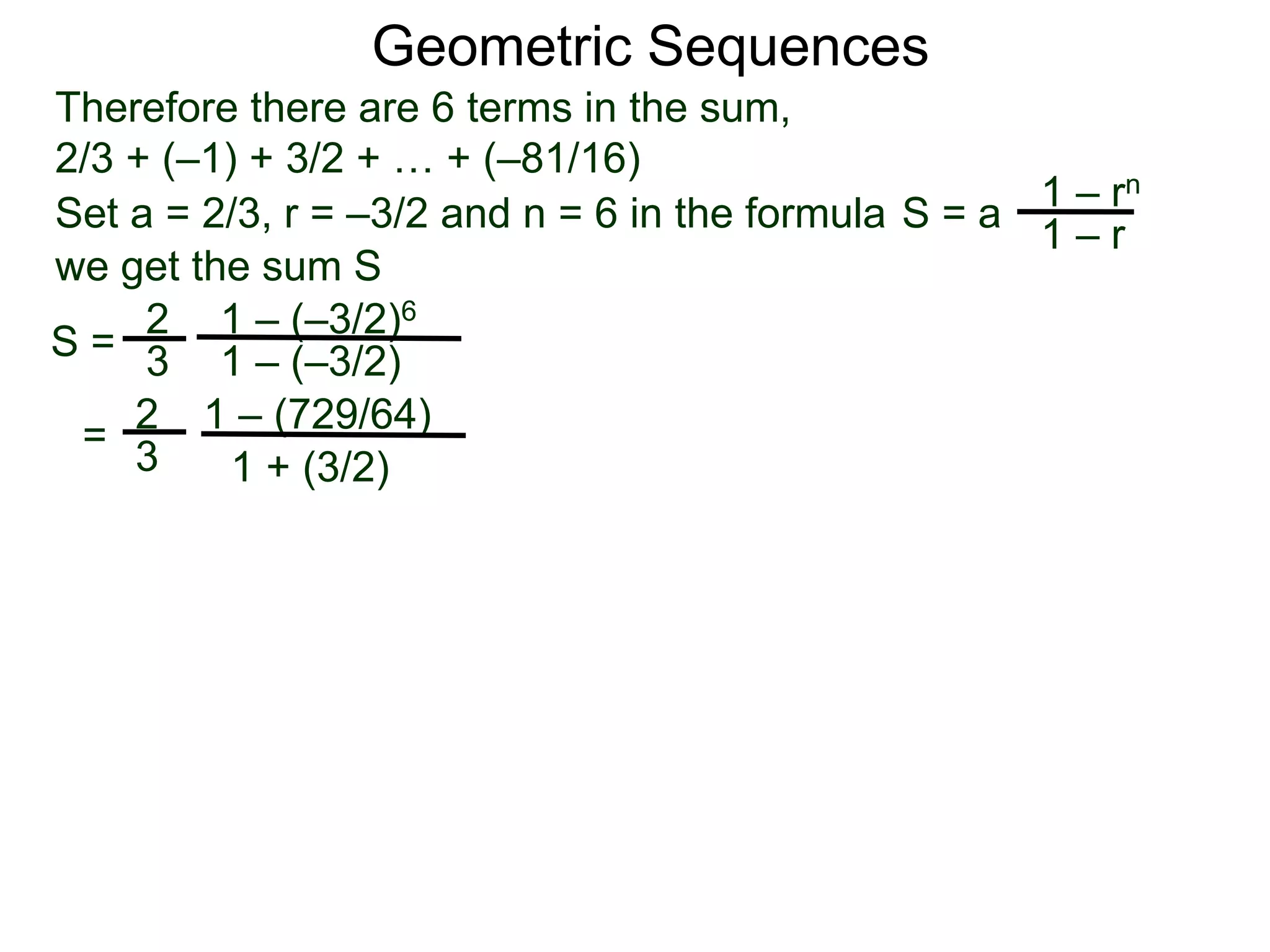 Therefore there are 6 terms in the sum,
2/3 + (–1) + 3/2 + … + (–81/16)
S =
2
3
1 – (–3/2)6
1 – (–3/2)
=
2
3
1 – (729/64)
1 + (3/2)
Geometric Sequences
Set a = 2/3, r = –3/2 and n = 6 in the formula
1 – rn
1 – r
S = a
we get the sum S
 