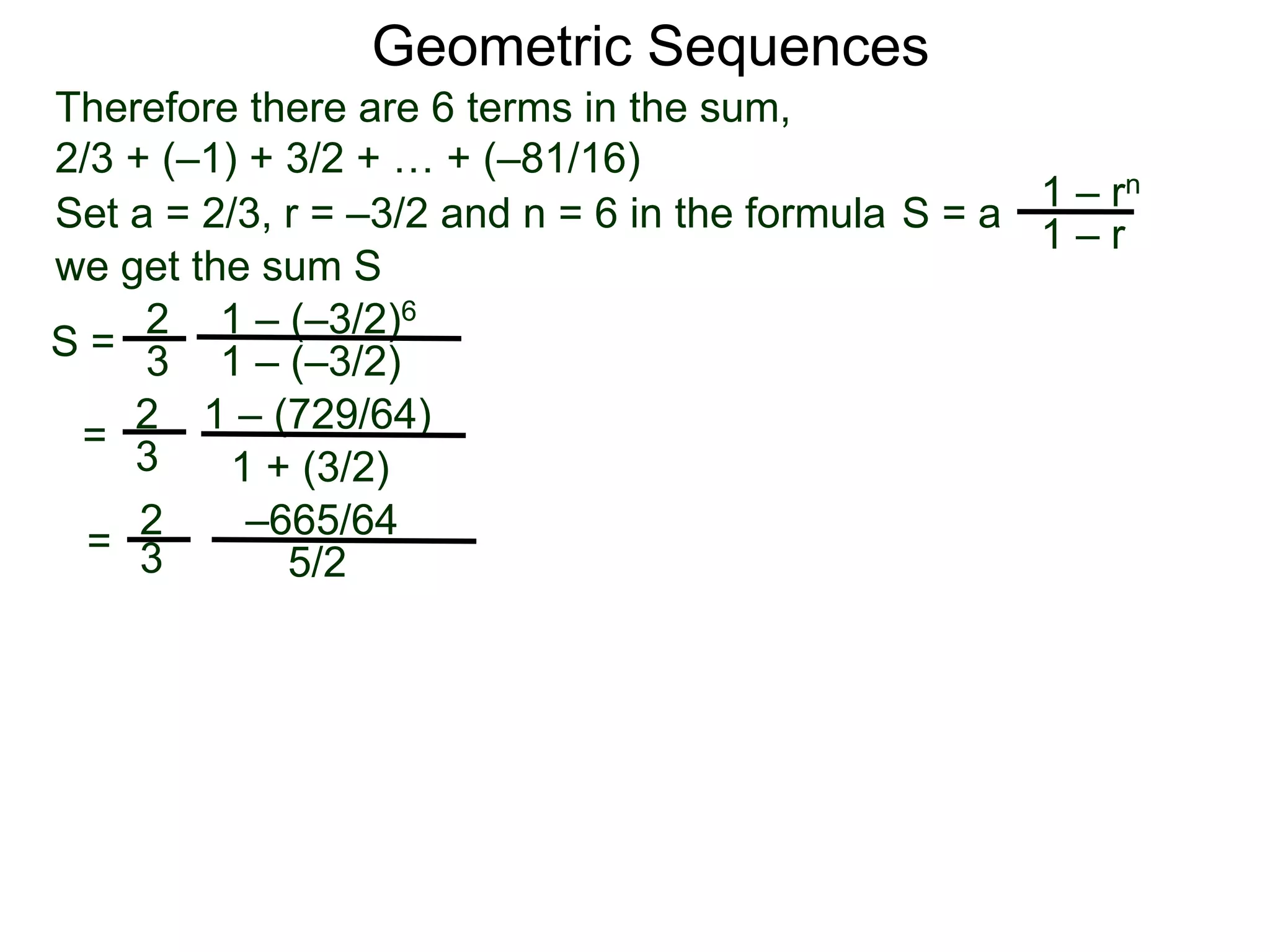 Therefore there are 6 terms in the sum,
2/3 + (–1) + 3/2 + … + (–81/16)
S =
2
3
1 – (–3/2)6
1 – (–3/2)
=
2
3
1 – (729/64)
1 + (3/2)
=
2
3
–665/64
5/2
Geometric Sequences
Set a = 2/3, r = –3/2 and n = 6 in the formula
1 – rn
1 – r
S = a
we get the sum S
 