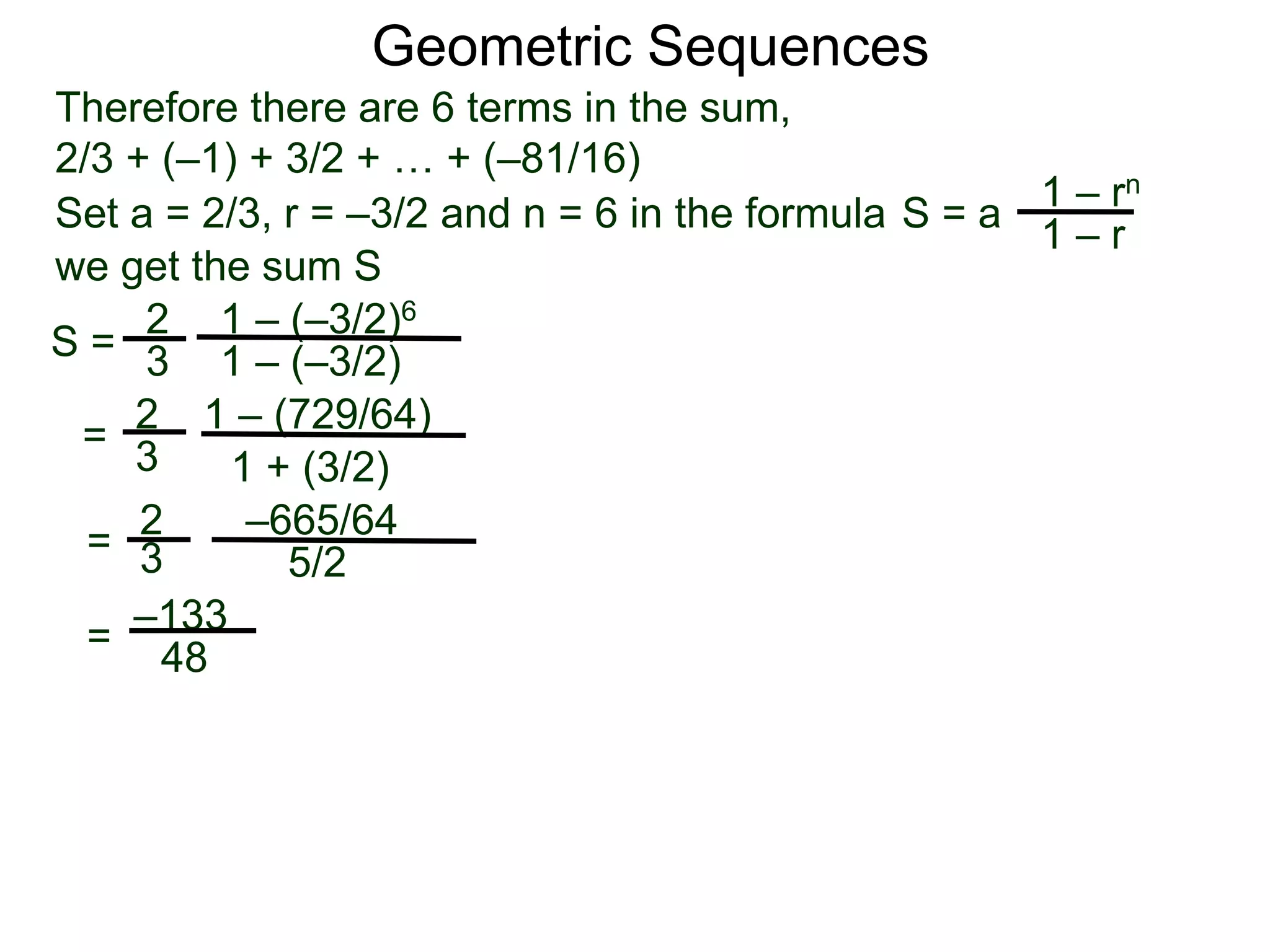Therefore there are 6 terms in the sum,
2/3 + (–1) + 3/2 + … + (–81/16)
S =
2
3
1 – (–3/2)6
1 – (–3/2)
=
2
3
1 – (729/64)
1 + (3/2)
=
2
3
–665/64
5/2
–133
48
Geometric Sequences
Set a = 2/3, r = –3/2 and n = 6 in the formula
1 – rn
1 – r
S = a
we get the sum S
=
 
