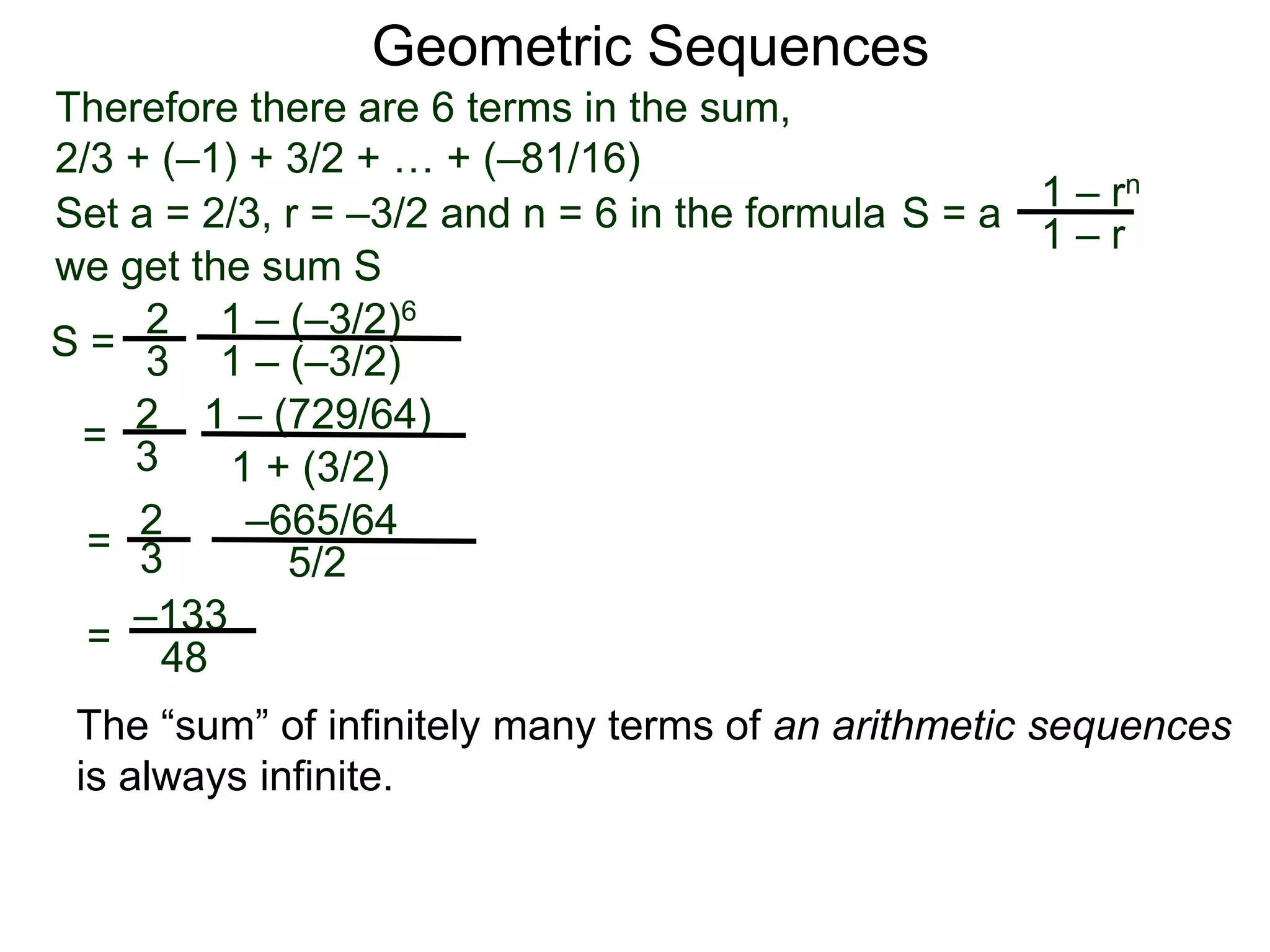 Therefore there are 6 terms in the sum,
2/3 + (–1) + 3/2 + … + (–81/16)
S =
2
3
1 – (–3/2)6
1 – (–3/2)
=
2
3
1 – (729/64)
1 + (3/2)
=
2
3
–665/64
5/2
–133
48
Geometric Sequences
Set a = 2/3, r = –3/2 and n = 6 in the formula
1 – rn
1 – r
S = a
we get the sum S
=
The “sum” of infinitely many terms of an arithmetic sequences
is always infinite.
 