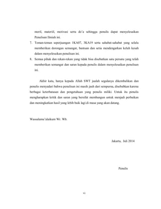 vi
moril, materiil, motivasi serta do’a sehingga penulis dapat menyelesaikan
Penulisan Ilmiah ini.
7. Teman-teman seperjuangan 1KA07, 3KA19 serta sahabat-sahabat yang selalu
memberikan dorongan semangat, bantuan dan setia mendengarkan keluh kesah
dalam menyelesaikan penulisan ini.
8. Semua pihak dan rekan-rekan yang tidak bisa disebutkan satu persatu yang telah
memberikan semangat dan saran kepada penulis dalam menyelesaikan penulisan
ini.
Akhir kata, hanya kepada Allah SWT jualah segalanya dikembalikan dan
penulis menyadari bahwa penulisan ini masih jauh dari sempurna, disebabkan karena
berbagai keterbatasan dan pengetahuan yang penulis miliki. Untuk itu penulis
mengharapkan kritik dan saran yang bersifat membangun untuk menjadi perbaikan
dan meningkatkan hasil yang lebih baik lagi di masa yang akan datang.
Wassalamu’alaikum Wr. Wb.
Jakarta, Juli 2014
Penulis
 