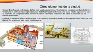• Termas: Eran lugares destinados a Baños, ocio y actividades físicas. Constaban de tres salas: de Baño Caliente (
Caldarium) de baños templados( tepidarium) y de baños fríos ( Frigidarium), junto a una Natatio o piscina. El agua
se calentaba por una gran Caldera. Además tenían un sistema de calefacción de tubos de cerámica que se
llamaba Hipocausto
• Palestra: Solían estar dentro de las Termas. Eran como un gimnasio al aire libre pero rodeado de un pórtico de dos
plantas. En la segunda solía haber una Biblioteca.
Otros elementos de la ciudad
 