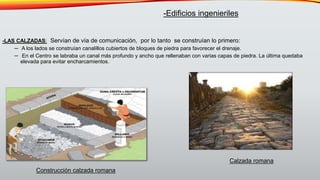 -LAS CALZADAS: Servían de vía de comunicación, por lo tanto se construían lo primero:
─ A los lados se construían canalillos cubiertos de bloques de piedra para favorecer el drenaje.
─ En el Centro se labraba un canal más profundo y ancho que rellenaban con varias capas de piedra. La última quedaba
elevada para evitar encharcamientos.
-Edificios ingenieriles
Construcción calzada romana
Calzada romana
 
