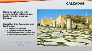 CALZADAS
• Roma construyó la más
amplia red de calzadas que
había habido nunca en
Europa.
• Cumplían tres funciones que
facilitaban:
• el paso de las legiones.
• la salida de materias primas
desde los lugares de producción.
• la administración del territorio.
Calzada de Cartago
Túnez
 