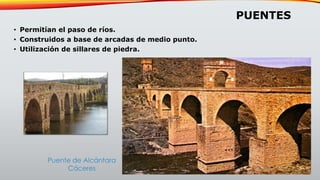 PUENTES
• Permitían el paso de ríos.
• Construidos a base de arcadas de medio punto.
• Utilización de sillares de piedra.
Puente de Alcántara
Cáceres
 