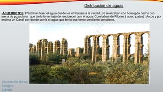-ACUEDUCTOS: Permitían traer el agua desde los embalses a la ciudad. Se realizaban con hormigón hecho con
arena de puzzolana que tenía la ventaja de endurecer con el agua. Constaban de Pilones ( como patas) , Arcos y por
encima un Canal por donde corría el agua que tenía que tener pendiente constante.
Distribución de aguas
 