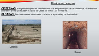 -CISTERNAS: Eran grandes superficies semienterradas que recogían el agua de los Acueductos. De ellas salían
cañerías de plomo que llevaban el agua a las Casas, las termas , las fuentes etc.
-CLOACAS: Eran unos túneles subterráneos que llevan el agua sucia y los detritus al río
Distribución de aguas
Cisternas
Cloacas
 