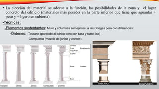 • La elección del material se adecua a la función, las posibilidades de la zona y el lugar
concreto del edificio (materiales más pesados en la parte inferior que tiene que aguantar +
peso y + ligero en cubierta)
-Técnicas:
-Elementos sustentantes: Muro y columnas semejantes a las Griegas pero con diferencias:
-Órdenes: -Toscano (parecido al dórico pero con basa y fuste liso)
-Compuesto (mezcla de jónico y corintio)
 
