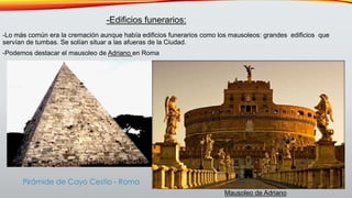 -Lo más común era la cremación aunque había edificios funerarios como los mausoleos: grandes edificios que
servían de tumbas. Se solían situar a las afueras de la Ciudad.
-Podemos destacar el mausoleo de Adriano en Roma
-Edificios funerarios:
Mausoleo de Adriano
Pirámide de Cayo Cestio - Roma
 