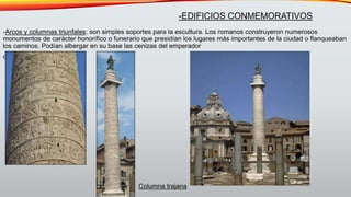 -Arcos y columnas triunfales: son simples soportes para la escultura. Los romanos construyeron numerosos
monumentos de carácter honorífico o funerario que presidían los lugares más importantes de la ciudad o flanqueaban
los caminos. Podían albergar en su base las cenizas del emperador
cenizas del emperador
-EDIFICIOS CONMEMORATIVOS
Columna trajana
 