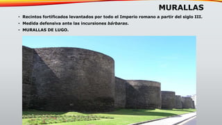 MURALLAS
• Recintos fortificados levantados por todo el Imperio romano a partir del siglo III.
• Medida defensiva ante las incursiones bárbaras.
• MURALLAS DE LUGO.
 