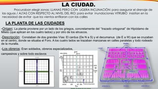 -Origen: La planta proviene por un lado de los griegos, concretamente del ‘’trazado ortogonal’’ de Hipódamo de
Mileto (que aplican en los cuatro lados) y por otro de los etruscos.
-Descripción: Constaban de dos grandes Vías: El cardus (De N a S) y el decumanus (de E a W) que se cruzaban
en el centro, donde se situaba el Foro. A los cuatro lados se trazaban manzanas en calles paralelas y todo rodeado
de la muralla.
-Los obreros: Eran soldados, obreros especializados,
campesinos y sobre todo esclavos
LA PLANTA DE LAS CIUDADES
LA CIUDAD.
Procuraban elegir zonas: LLANAS PERO CON LIGERA INCLINACIÓN: para asegurar el drenaje de
las aguas / ALTAS CON RESPECTO AL NIVEL DEL RIO: para evitar inundaciones VITRUBIO insistían en la
necesidad de evitar que los vientos enfilaran con las calles
 