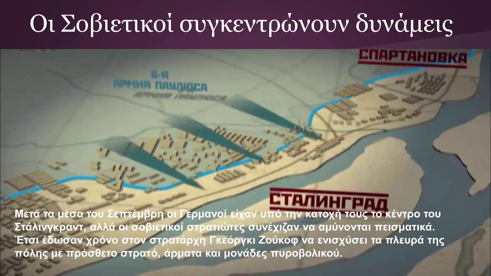 Οι Σοβιετικοί συγκεντρώνουν δυνάμεις
Μετά τα μέσα του Σεπτέμβρη οι Γερμανοί είχαν υπό την κατοχή τους το κέντρο του
Στάλινγκραντ, αλλά οι σοβιετικοί στρατιώτες συνέχιζαν να αμύνονται πεισματικά.
Έτσι έδωσαν χρόνο στον στρατάρχη Γκεόργκι Ζούκοφ να ενισχύσει τα πλευρά της
πόλης με πρόσθετο στρατό, άρματα και μονάδες πυροβολικού.
 