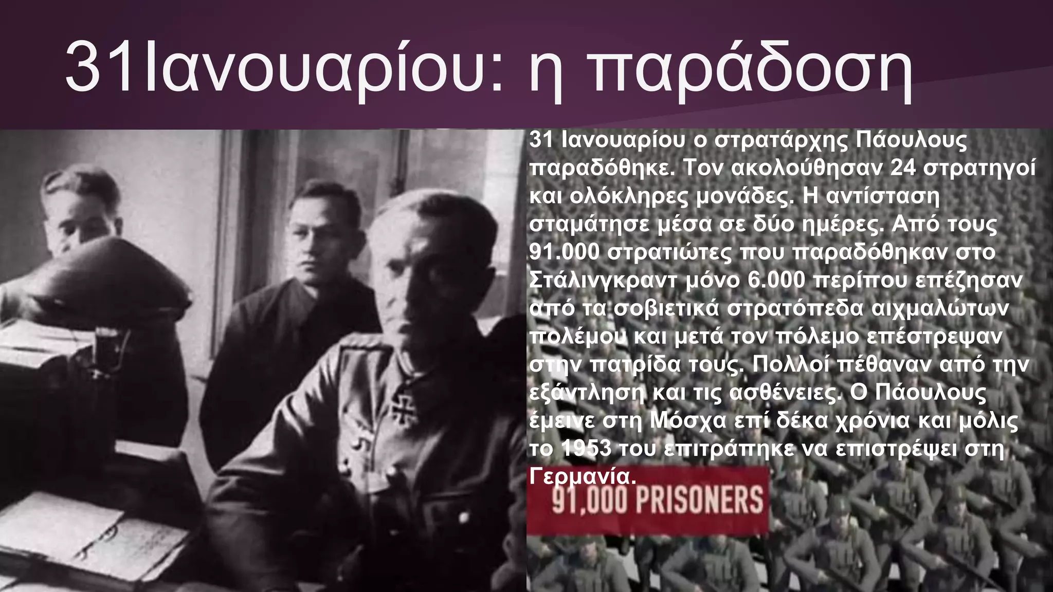 31Ιανουαρίου: η παράδοση
31 Ιανουαρίου ο στρατάρχης Πάουλους
παραδόθηκε. Τον ακολούθησαν 24 στρατηγοί
και ολόκληρες μονάδες. Η αντίσταση
σταμάτησε μέσα σε δύο ημέρες. Από τους
91.000 στρατιώτες που παραδόθηκαν στο
Στάλινγκραντ μόνο 6.000 περίπου επέζησαν
από τα σοβιετικά στρατόπεδα αιχμαλώτων
πολέμου και μετά τον πόλεμο επέστρεψαν
στην πατρίδα τους. Πολλοί πέθαναν από την
εξάντληση και τις ασθένειες. Ο Πάουλους
έμεινε στη Μόσχα επί δέκα χρόνια και μόλις
το 1953 του επιτράπηκε να επιστρέψει στη
Γερμανία.
 