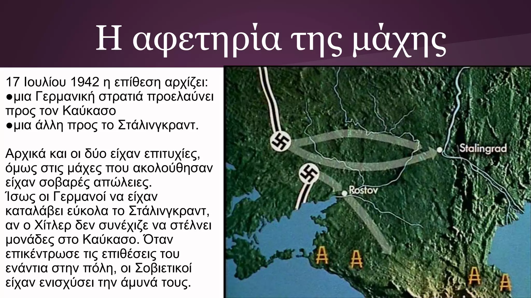 Η αφετηρία της μάχης
17 Ιουλίου 1942 η επίθεση αρχίζει:
●μια Γερμανική στρατιά προελαύνει
προς τον Καύκασο
●μια άλλη προς το Στάλινγκραντ.
Αρχικά και οι δύο είχαν επιτυχίες,
όμως στις μάχες που ακολούθησαν
είχαν σοβαρές απώλειες.
Ίσως οι Γερμανοί να είχαν
καταλάβει εύκολα το Στάλινγκραντ,
αν ο Χίτλερ δεν συνέχιζε να στέλνει
μονάδες στο Καύκασο. Όταν
επικέντρωσε τις επιθέσεις του
ενάντια στην πόλη, οι Σοβιετικοί
είχαν ενισχύσει την άμυνά τους.
 