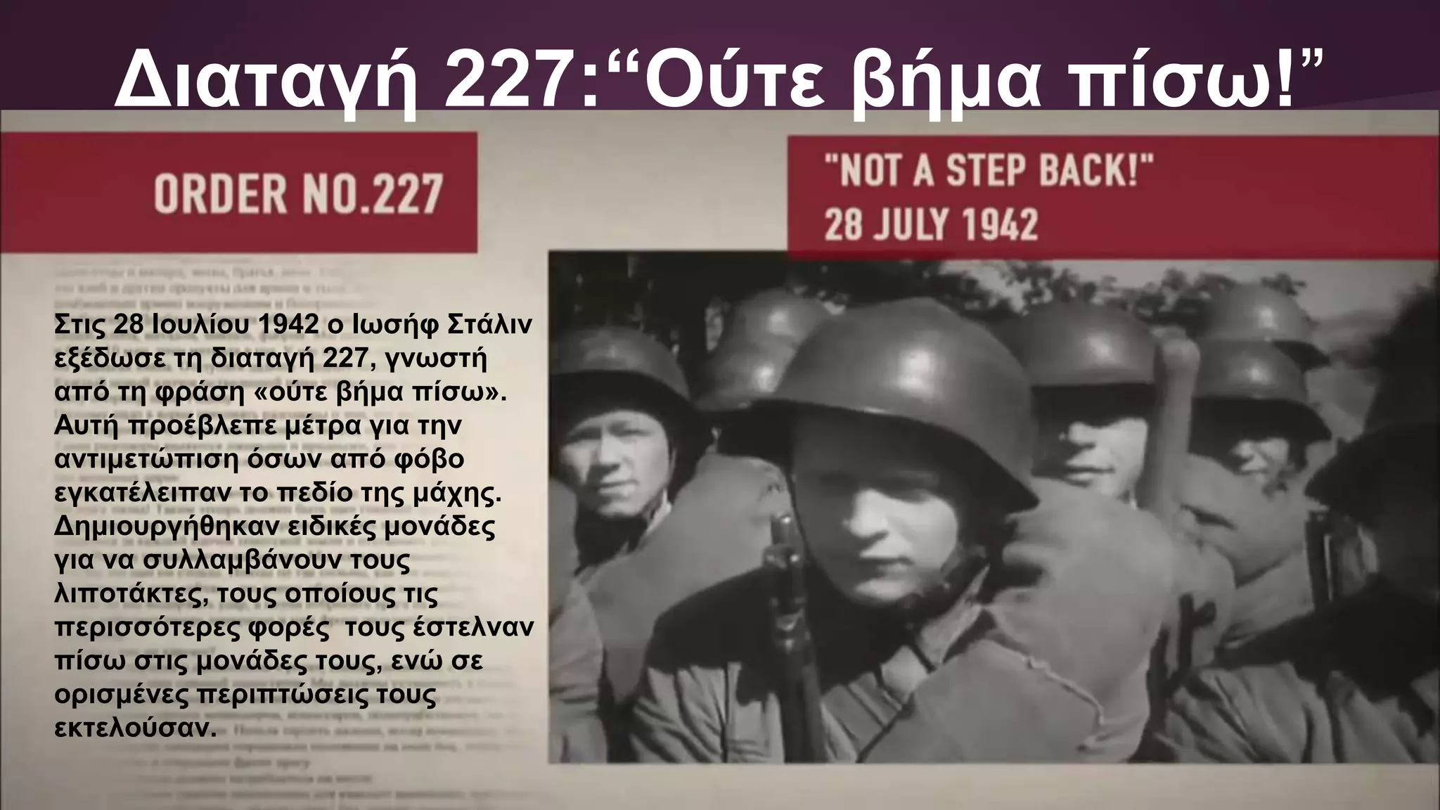 Διαταγή 227:“Ούτε βήμα πίσω!”
Στις 28 Ιουλίου 1942 ο Ιωσήφ Στάλιν
εξέδωσε τη διαταγή 227, γνωστή
από τη φράση «ούτε βήμα πίσω».
Αυτή προέβλεπε μέτρα για την
αντιμετώπιση όσων από φόβο
εγκατέλειπαν το πεδίο της μάχης.
Δημιουργήθηκαν ειδικές μονάδες
για να συλλαμβάνουν τους
λιποτάκτες, τους οποίους τις
περισσότερες φορές τους έστελναν
πίσω στις μονάδες τους, ενώ σε
ορισμένες περιπτώσεις τους
εκτελούσαν.
 