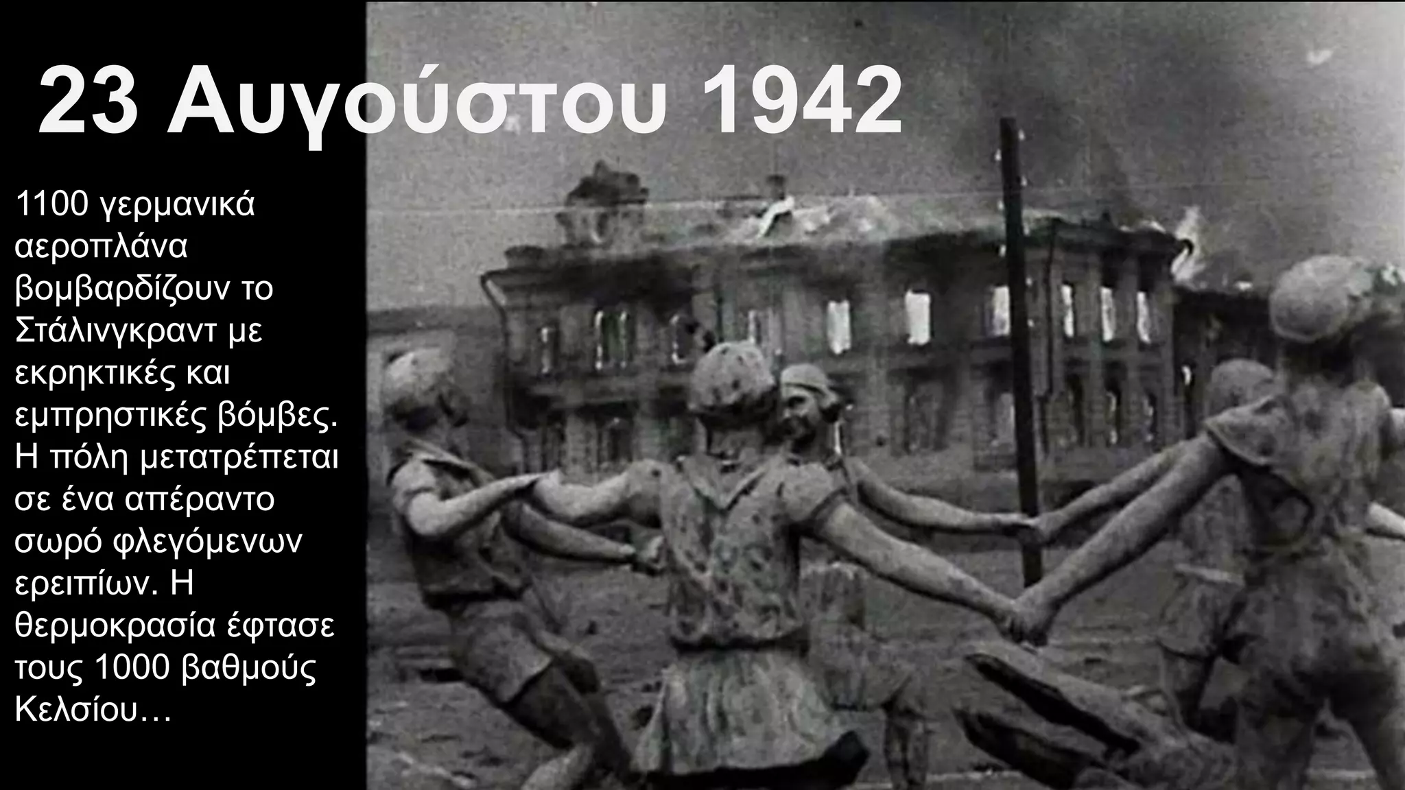 23 Αυγούστου 1942
1100 γερμανικά
αεροπλάνα
βομβαρδίζουν το
Στάλινγκραντ με
εκρηκτικές και
εμπρηστικές βόμβες.
Η πόλη μετατρέπεται
σε ένα απέραντο
σωρό φλεγόμενων
ερειπίων. Η
θερμοκρασία έφτασε
τους 1000 βαθμούς
Κελσίου…
 