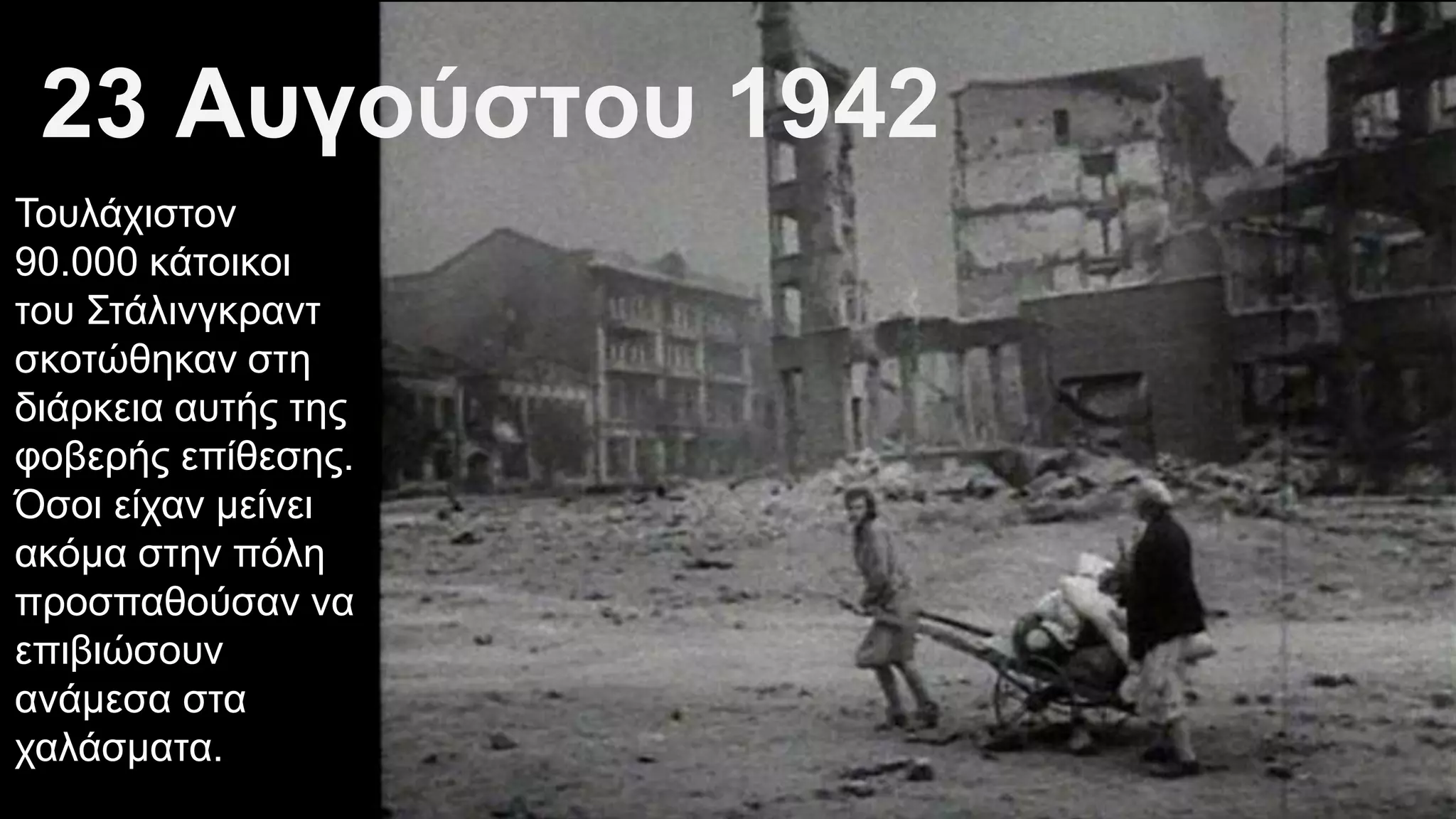 Τουλάχιστον
90.000 κάτοικοι
του Στάλινγκραντ
σκοτώθηκαν στη
διάρκεια αυτής της
φοβερής επίθεσης.
Όσοι είχαν μείνει
ακόμα στην πόλη
προσπαθούσαν να
επιβιώσουν
ανάμεσα στα
χαλάσματα.
23 Αυγούστου 1942
 