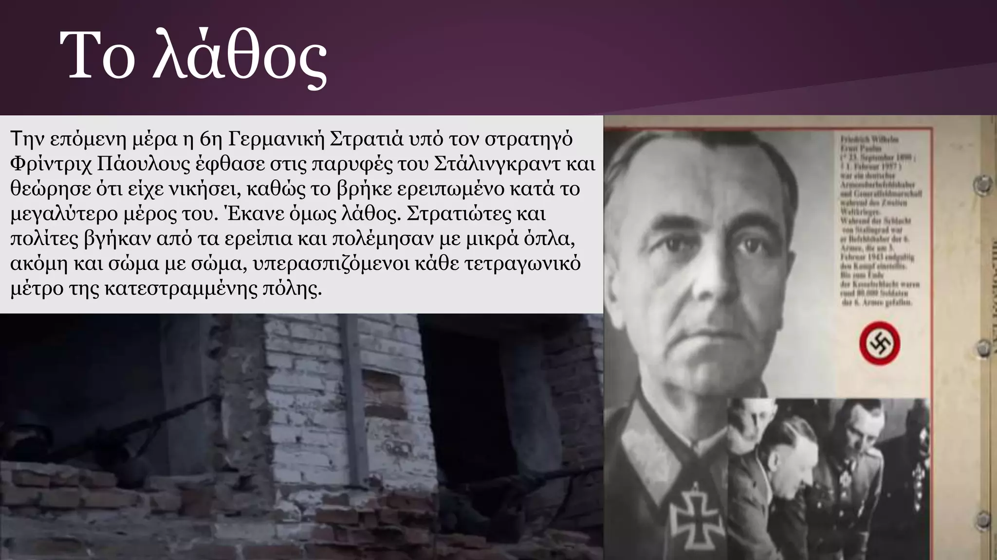 Την επόμενη μέρα η 6η Γερμανική Στρατιά υπό τον στρατηγό
Φρίντριχ Πάουλους έφθασε στις παρυφές του Στάλινγκραντ και
θεώρησε ότι είχε νικήσει, καθώς το βρήκε ερειπωμένο κατά το
μεγαλύτερο μέρος του. Έκανε όμως λάθος. Στρατιώτες και
πολίτες βγήκαν από τα ερείπια και πολέμησαν με μικρά όπλα,
ακόμη και σώμα με σώμα, υπερασπιζόμενοι κάθε τετραγωνικό
μέτρο της κατεστραμμένης πόλης.
Το λάθος
 
