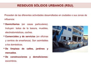RESIDUOS SÓLIDOS URBANOS (RSU).
 Domiciliarios (en casas particulares).
Incluyen: bolsa de la basura, muebles,
electrodomésticos, coches.
 Comerciales y de servicios (en oficinas
y centros de enseñanza). Son asimilables
a los domésticos.
 De limpieza de calles, jardines y
mercados.
 De construcciones y demoliciones:
escombros.
Proceden de las diferentes actividades desarrolladas en ciudades o sus zonas de
influencia:
 