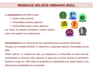 RESIDUOS SÓLIDOS URBANOS (RSU).
Características de los residuos que son importantes para su posterior tratamiento:
El grado de humedad (40-60%)  determina la capacidad calórica y fermentativa de los
RSU.
Poder calórico  cantidad de calor que desprende un combustible en base húmeda,
considerando el necesario para vaporizar el agua que se forma durante la combustión.
Cuando es mayor de 1000 cal/kg, la combustión se automantiene sin añadir fueloil, lo que
determina las posibilidades de incineración.
La composición de los RSU incluye:
 Inertes (vidrio, escoria)
 Fermentables (materia orgánica)
 Combustibles (papel, cartón, plásticos)
Los restos de aparatos domésticos pueden tratarse
mejor si se separan sus componentes.
 