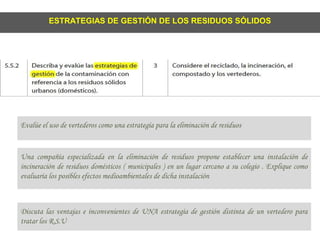 ESTRATEGIAS DE GESTIÓN DE LOS RESIDUOS SÓLIDOS
Evalúe el uso de vertederos como una estrategía para la eliminación de residuos
Una compañía especializada en la eliminación de residuos propone establecer una instalación de
incineración de residuos domésticos ( municipales ) en un lugar cercano a su colegio . Explique como
evaluaría los posibles efectos medioambientales de dicha instalación
Discuta las ventajas e inconvenientes de UNA estrategía de gestión distinta de un vertedero para
tratar los R.S.U
 