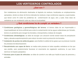 Son instalaciones de eliminación destinadas al depósito de residuos, localizadas en emplazamientos
apropiados, donde se sitúan de forma ordenada los residuos y bajo condiciones seguras y supervisadas,
que tienen como fin evitar los problemas de contaminación de agua, aire y suelo. Esta clase de
vertederos se van empleando cada vez más en la actualidad.
LOS VERTEDEROS CONTROLADOS
¿Qué son ?
¿ Qué condiciones ha de cumplir un vertedero ?
 Condiciones geológicas y geomorfológicas del terreno: el terreno debe de ser impermeable o
impermeabilizado de forma artificial para evitar la contaminación de las aguas subterráneas por lixiviado,
terreno en pendiente para recoger los lixiviados y transportarlos a balsas de recogida.
 Condiciones climatológicas: se debe de escoger una ubicación donde existan tasas de precipitación
bajas y elevada evapotranspiración para reducir de este modo la producción de lixiviados.
 Instalación de puntos de salida de gases: para facilitar la salida de los gases que se producen durante
los procesos de descomposición.
 Recubrimiento con capas de tierra: se realiza este proceso en todos aquellos vertederos en los que
sea posible, para posteriormente favorecer el crecimiento de vegetación autónoma, lo que haría
disminuir el impacto paisajístico.
 Accesos para el paso de vehículos: se debe de construir una valla que impida el paso de personas y
animales.
 