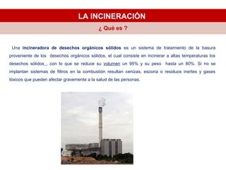 LA INCINERACIÓN
Una incineradora de desechos orgánicos sólidos es un sistema de tratamiento de la basura
proveniente de los desechos orgánicos sólidos, el cual consiste en incinerar a altas temperaturas los
desechos sólidos , con lo que se reduce su volumen un 95% y su peso hasta un 80%. Si no se
implantan sistemas de filtros en la combustión resultan cenizas, escoria o residuos inertes y gases
tóxicos que pueden afectar gravemente a la salud de las personas.
¿ Qué es ?
 