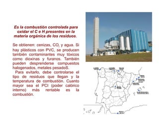Es la combustión controlada para
oxidar el C e H presentes en la
materia orgánica de los residuos.
Se obtienen: cenizas, CO2 y agua. Si
hay plásticos con PVC, se producen
también contaminantes muy tóxicos
como dioxinas y furanos. También
pueden desprenderse compuestos
halogenados, metales pesadoS.
Para evitarlo, debe controlarse el
tipo de residuos que llegan y la
temperatura de combustión. Cuanto
mayor sea el PCI (poder calórico
interno) más rentable es la
combustión.
 