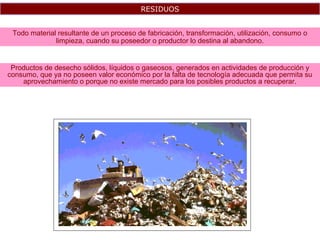 RESIDUOS
Todo material resultante de un proceso de fabricación, transformación, utilización, consumo o
limpieza, cuando su poseedor o productor lo destina al abandono.
Productos de desecho sólidos, líquidos o gaseosos, generados en actividades de producción y
consumo, que ya no poseen valor económico por la falta de tecnología adecuada que permita su
aprovechamiento o porque no existe mercado para los posibles productos a recuperar.
 