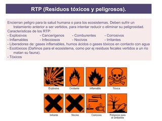 RTP (Residuos tóxicos y peligrosos).
Encierran peligro para la salud humana o para los ecosistemas. Deben sufrir un
tratamiento anterior a ser vertidos, para intentar reducir o eliminar su peligrosidad.
Características de los RTP:
- Explosivos - Cancerígenos - Comburentes - Corrosivos
- Inflamables - Infecciosos - Nocivos - Irritantes
- Liberadores de: gases inflamables, humos ácidos o gases tóxicos en contacto con agua
- Ecotóxicos (Dañinos para el ecosistema, como por ej residuos fecales vertidos a un río
matan su fauna).
- Tóxicos
 