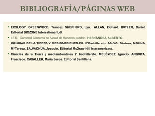  ECOLOGY. GREENWOOD, Trancey. SHEPHERD, Lyn. ALLAN, Richard. BUTLER, Daniel.
Editorial BIOZONE International Ldt.
 I.E.S. Cardenal Cisneros de Alcalá de Henares, Madrid. HERNÁNDEZ, ALBERTO.
 CIENCIAS DE LA TIERRA Y MEDIOAMBIENTALES. 2ºBachillerato. CALVO, Diodora, MOLINA,
Mª Teresa, SALVACHÚA, Joaquin. Editorial McGraw-Hill Interamericana.
 Ciencias de la Tierra y mediambientales 2º bachillerato. MELÉNDEZ, Ignacio, ANGUITA,
Francisco. CABALLER, María Jesús. Editorial Santillana.
BIBLIOGRAFÍA/PÁGINAS WEB
 