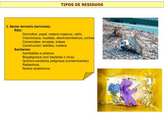 TIPOS DE RESIDUOS
3. Sector terciario (servicios).
RSU:
Domicilios: papel, materia orgánica, vidrio.
Voluminosos: muebles, electrodomésticos, coches.
Comerciales: envases, bolsas.
Construcción: ladrillos, madera.
Sanitarios:
Asimilables a urbanos.
Biopeligrosos (con bacterias o virus).
Químico-sanitarios peligrosos (contaminantes).
Radiactivos.
Restos anatómicos.
 