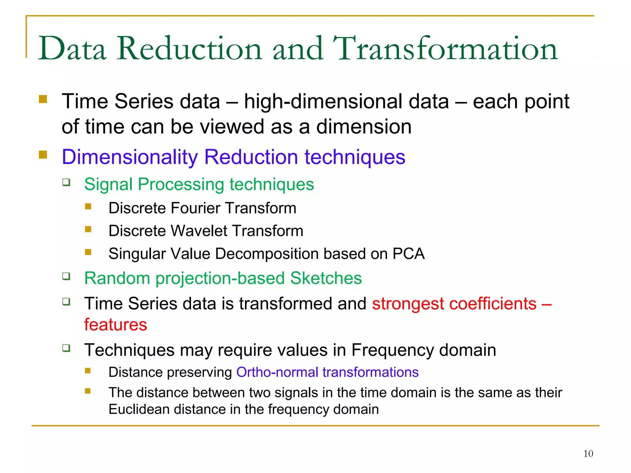 Data Reduction and Transformation
 Time Series data – high-dimensional data – each point
of time can be viewed as a dimension
 Dimensionality Reduction techniques
 Signal Processing techniques
 Discrete Fourier Transform
 Discrete Wavelet Transform
 Singular Value Decomposition based on PCA
 Random projection-based Sketches
 Time Series data is transformed and strongest coefficients –
features
 Techniques may require values in Frequency domain
 Distance preserving Ortho-normal transformations
 The distance between two signals in the time domain is the same as their
Euclidean distance in the frequency domain
10
 