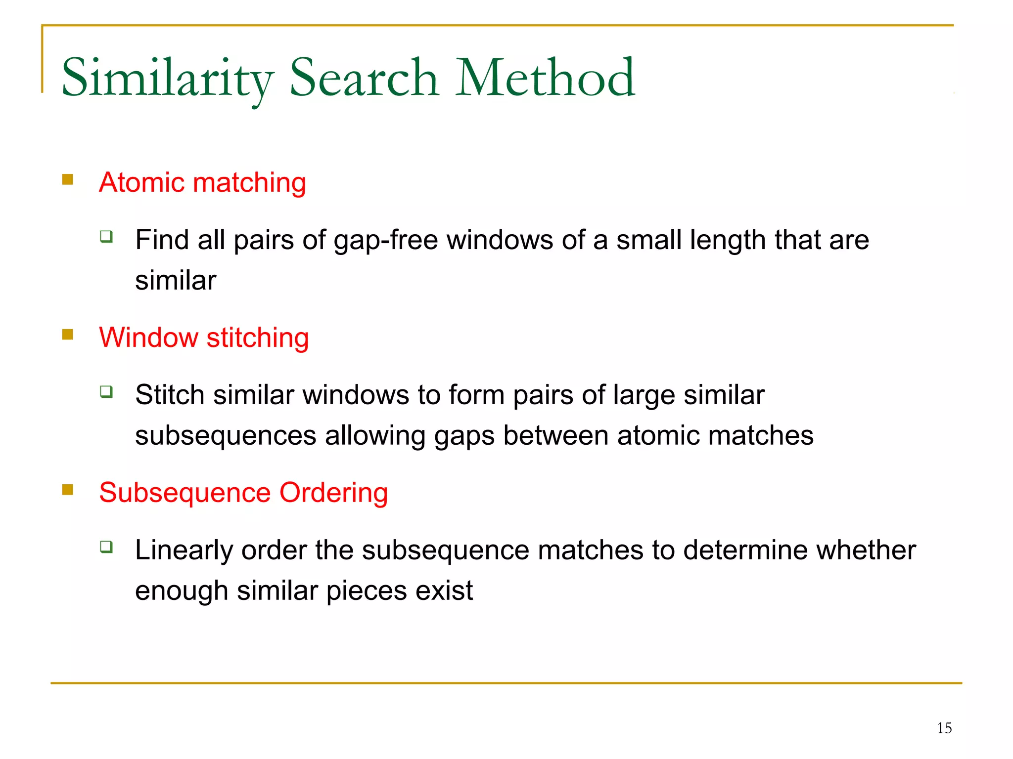 Similarity Search Method
 Atomic matching
 Find all pairs of gap-free windows of a small length that are
similar
 Window stitching
 Stitch similar windows to form pairs of large similar
subsequences allowing gaps between atomic matches
 Subsequence Ordering
 Linearly order the subsequence matches to determine whether
enough similar pieces exist
15
 